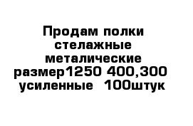 Продам полки стелажные металические размер1250-400,300  усиленные  100штук 